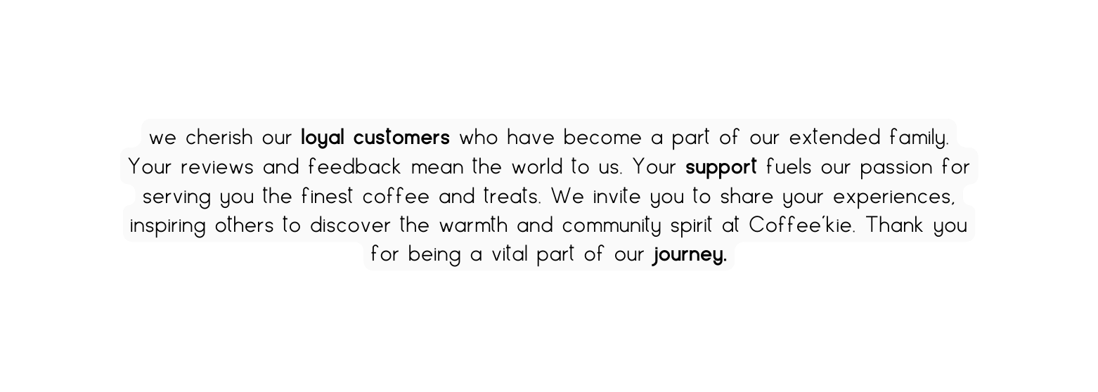 we cherish our loyal customers who have become a part of our extended family Your reviews and feedback mean the world to us Your support fuels our passion for serving you the finest coffee and treats We invite you to share your experiences inspiring others to discover the warmth and community spirit at Coffee kie Thank you for being a vital part of our journey